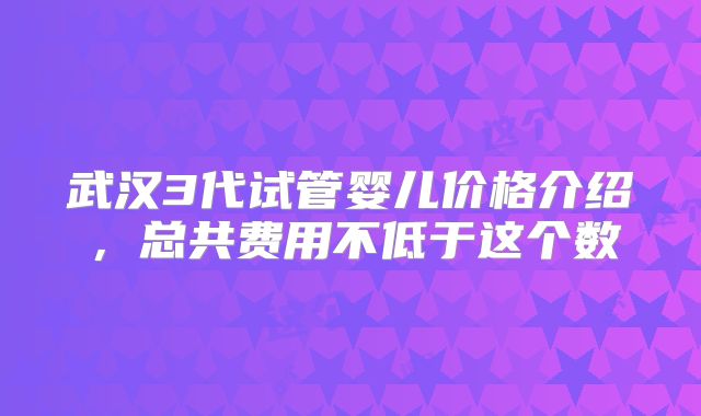 武汉3代试管婴儿价格介绍,总共费用不低于这个数