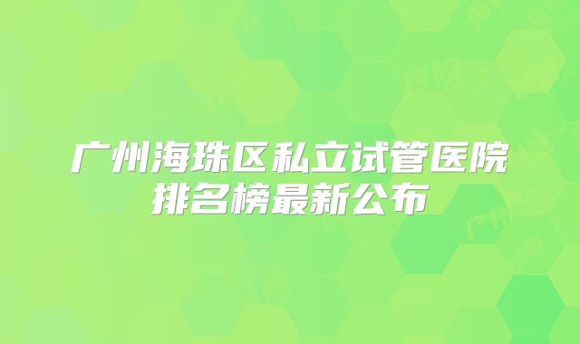 广州海珠区私立试管医院排名榜最新公布