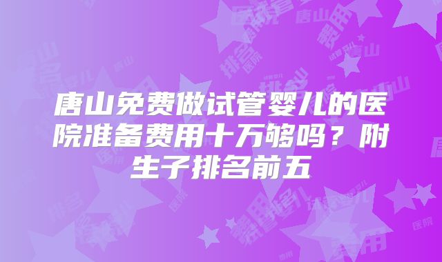 唐山免费做试管婴儿的医院准备费用十万够吗?附生子排名前五