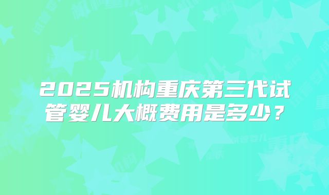 2025机构重庆第三代试管婴儿大概费用是多少？