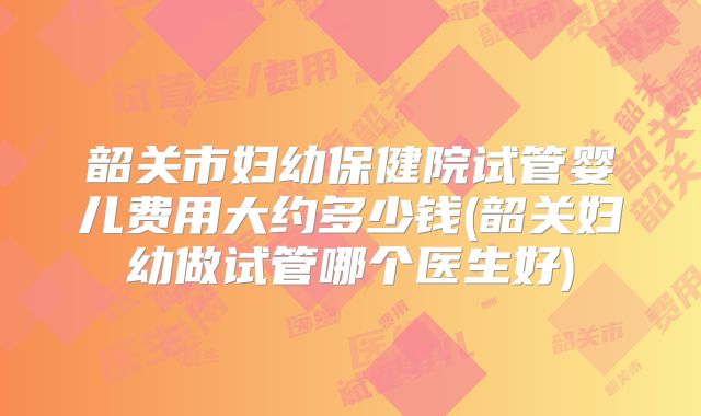 韶关市妇幼保健院试管婴儿费用大约多少钱(韶关妇幼做试管哪个医生好)