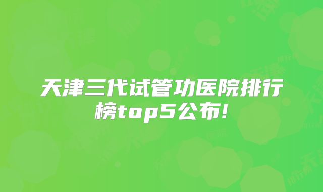天津三代试管功医院排行榜top5公布!