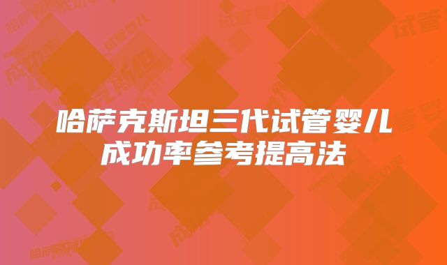 哈萨克斯坦三代试管婴儿成功率参考提高法