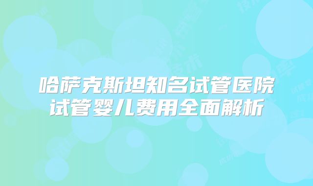 哈萨克斯坦知名试管医院试管婴儿费用全面解析