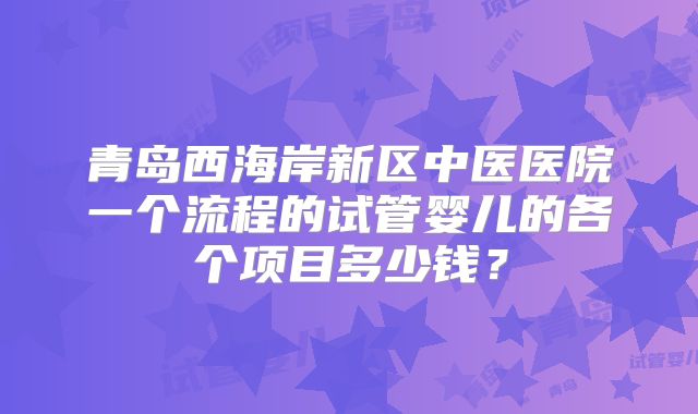 青岛西海岸新区中医医院一个流程的试管婴儿的各个项目多少钱？