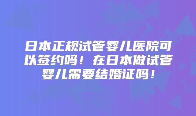 日本正规试管婴儿医院可以签约吗!在日本做试管婴儿需要结婚证吗!