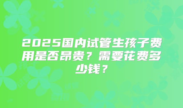 2025国内试管生孩子费用是否昂贵？需要花费多少钱？