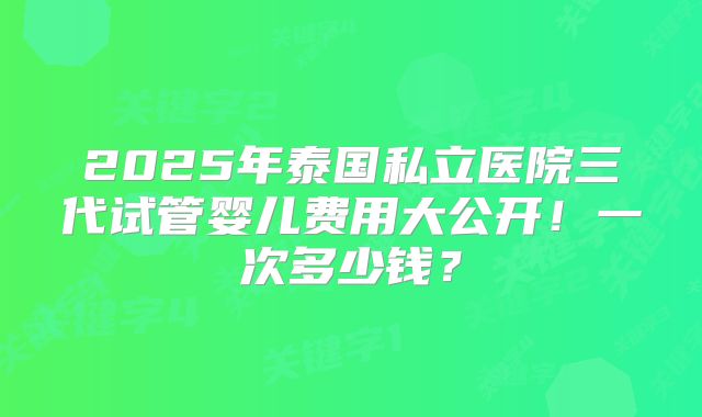 2025年泰国私立医院三代试管婴儿费用大公开!一次多少钱?