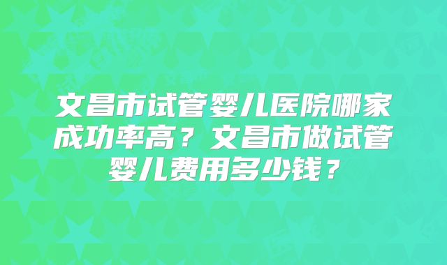 文昌市试管婴儿医院哪家成功率高?文昌市做试管婴儿费用多少钱?