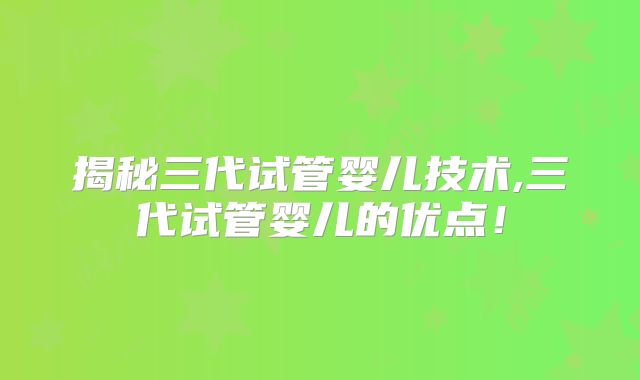 揭秘三代试管婴儿技术,三代试管婴儿的优点!