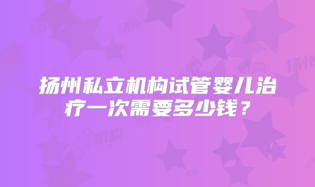 扬州私立机构试管婴儿治疗一次需要多少钱?