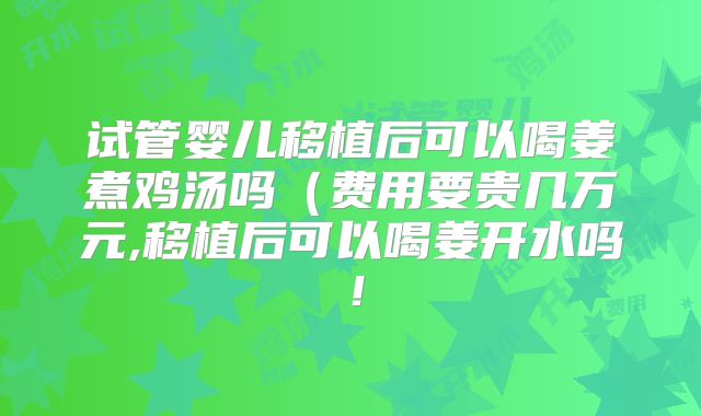 试管婴儿移植后可以喝姜煮鸡汤吗（费用要贵几万元,移植后可以喝姜开水吗！