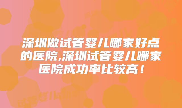 深圳做试管婴儿哪家好点的医院,深圳试管婴儿哪家医院成功率比较高!
