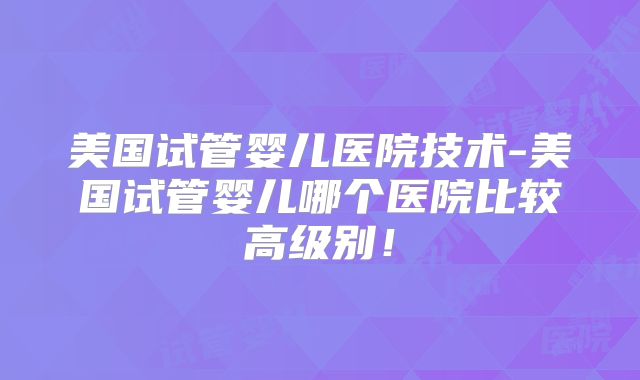 美国试管婴儿医院技术-美国试管婴儿哪个医院比较高级别！