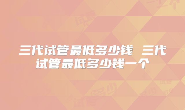 三代试管最低多少钱 三代试管最低多少钱一个