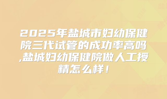 2025年盐城市妇幼保健院三代试管的成功率高吗,盐城妇幼保健院做人工授精怎么样！