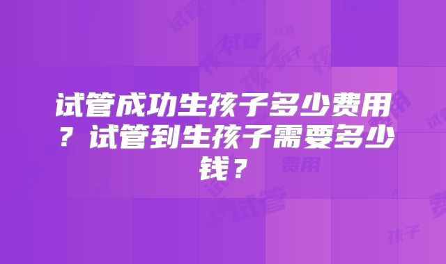 试管成功生孩子多少费用？试管到生孩子需要多少钱？