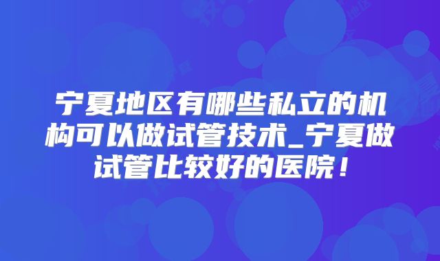 宁夏地区有哪些私立的机构可以做试管技术_宁夏做试管比较好的医院！