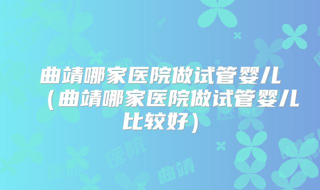 曲靖哪家医院做试管婴儿（曲靖哪家医院做试管婴儿比较好）