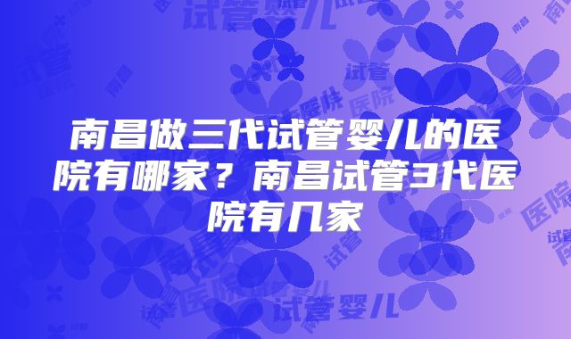 南昌做三代试管婴儿的医院有哪家？南昌试管3代医院有几家