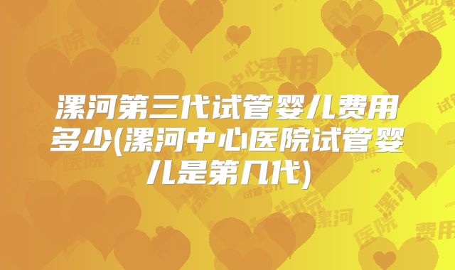 漯河第三代试管婴儿费用多少(漯河中心医院试管婴儿是第几代)