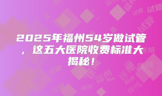 2025年福州54岁做试管,这五大医院收费标准大揭秘!