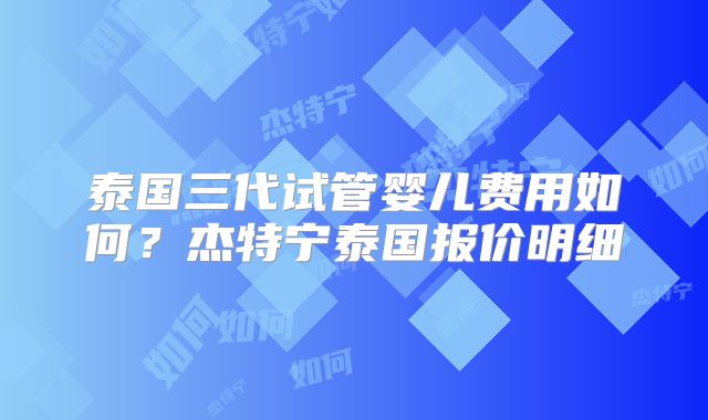 泰国三代试管婴儿费用如何？杰特宁泰国报价明细