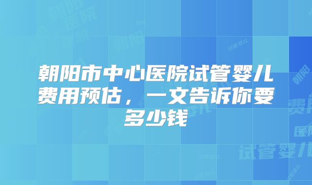 朝阳市中心医院试管婴儿费用预估，一文告诉你要多少钱