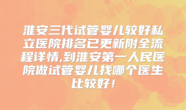 淮安三代试管婴儿较好私立医院排名已更新附全流程详情,到淮安第一人民医院做试管婴儿找哪个医生比较好！