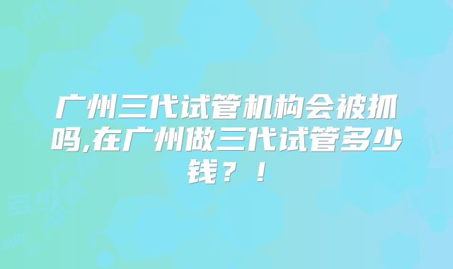 广州三代试管机构会被抓吗,在广州做三代试管多少钱？！