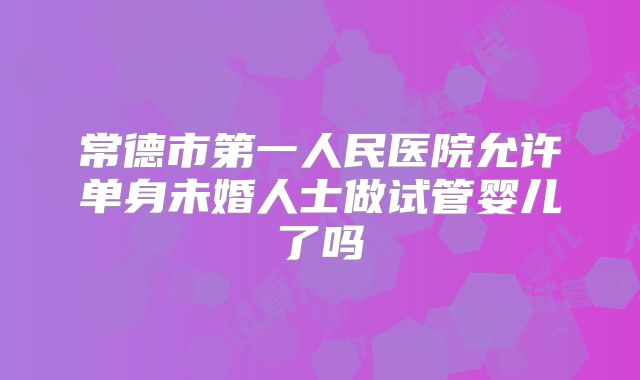 常德市第一人民医院允许单身未婚人士做试管婴儿了吗