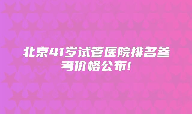 北京41岁试管医院排名参考价格公布!