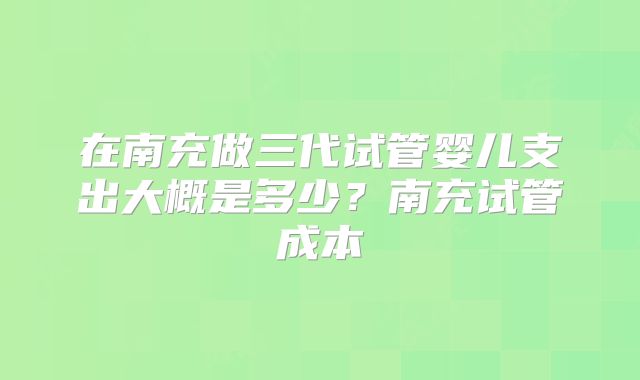 在南充做三代试管婴儿支出大概是多少?南充试管成本