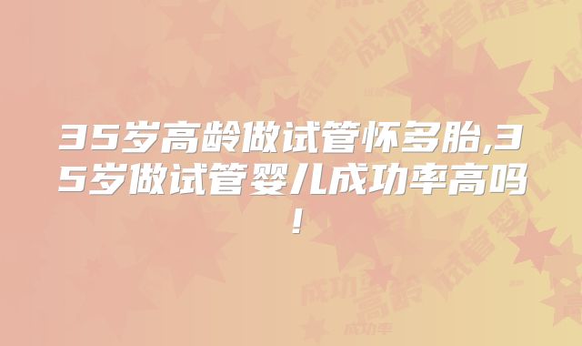 35岁高龄做试管怀多胎,35岁做试管婴儿成功率高吗!