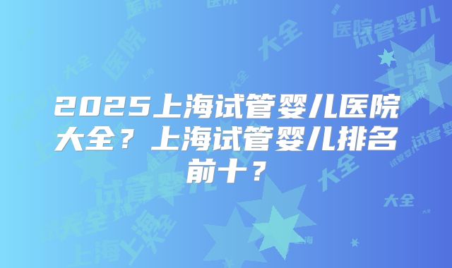 2025上海试管婴儿医院大全？上海试管婴儿排名前十？
