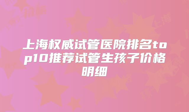 上海权威试管医院排名top10推荐试管生孩子价格明细