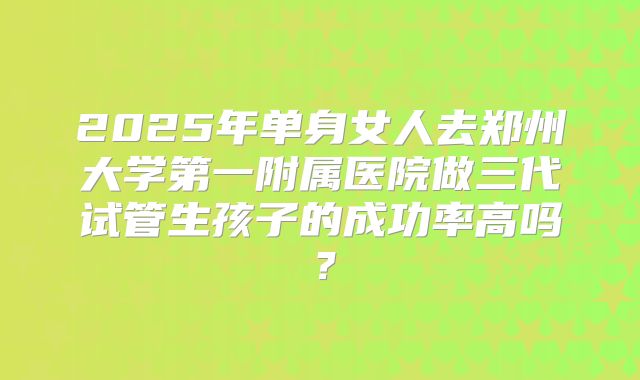 2025年单身女人去郑州大学第一附属医院做三代试管生孩子的成功率高吗?