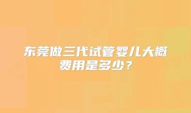 东莞做三代试管婴儿大概费用是多少?