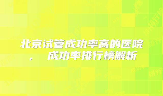 北京试管成功率高的医院， 成功率排行榜解析