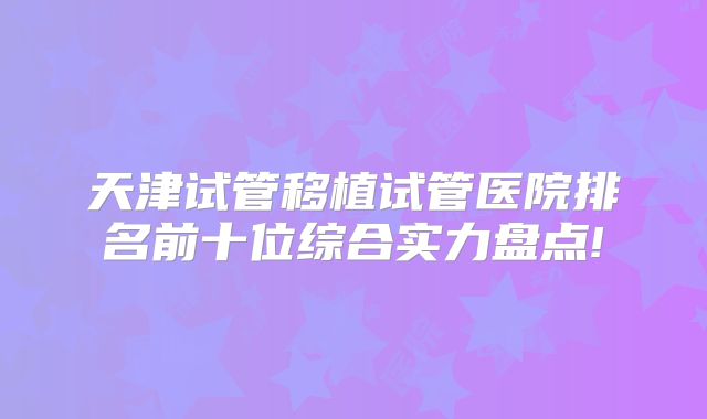 天津试管移植试管医院排名前十位综合实力盘点!