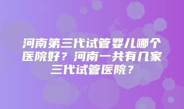河南第三代试管婴儿哪个医院好?河南一共有几家三代试管医院?