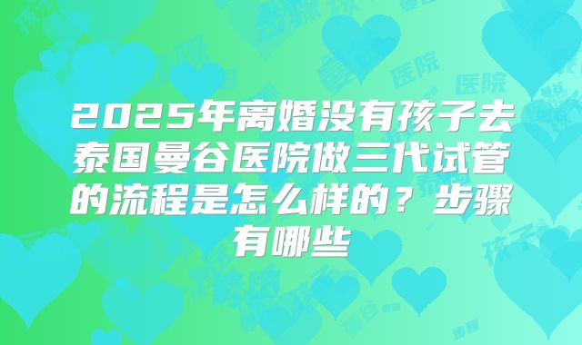 2025年离婚没有孩子去泰国曼谷医院做三代试管的流程是怎么样的？步骤有哪些
