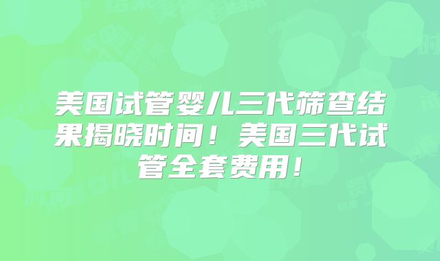 美国试管婴儿三代筛查结果揭晓时间!美国三代试管全套费用!