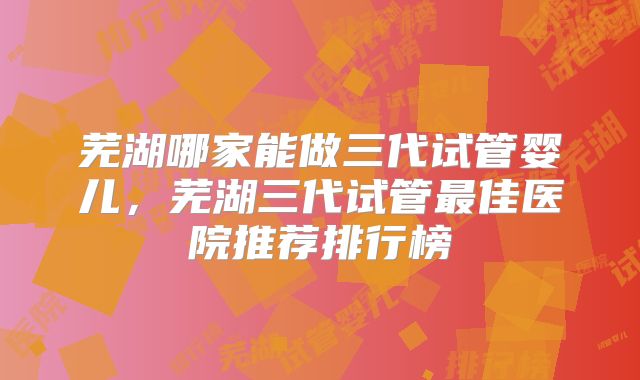 芜湖哪家能做三代试管婴儿，芜湖三代试管最佳医院推荐排行榜