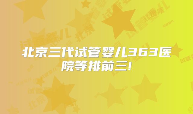 北京三代试管婴儿363医院等排前三!