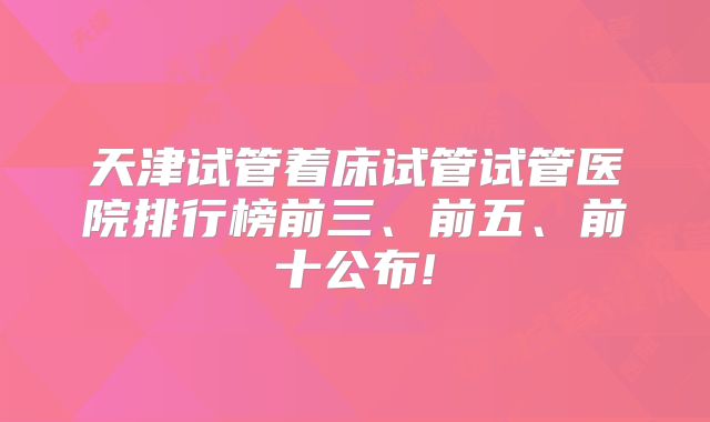 天津试管着床试管试管医院排行榜前三、前五、前十公布!