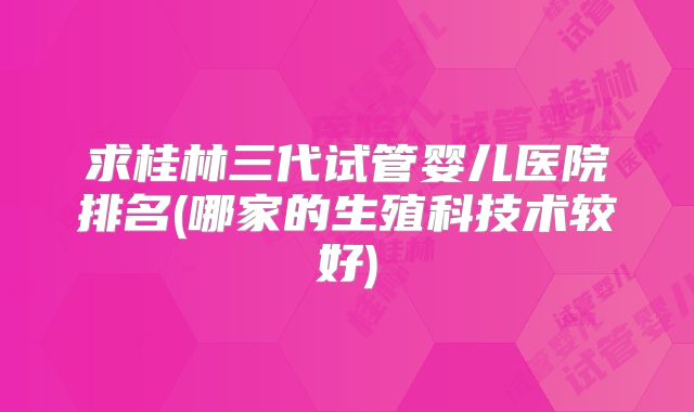 求桂林三代试管婴儿医院排名(哪家的生殖科技术较好)