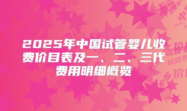 2025年中国试管婴儿收费价目表及一、二、三代费用明细概览