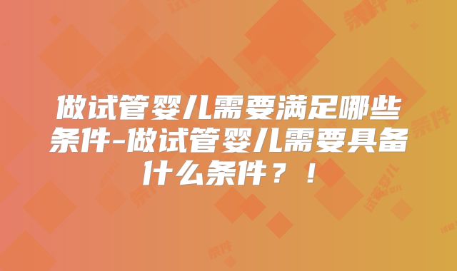 做试管婴儿需要满足哪些条件-做试管婴儿需要具备什么条件?!
