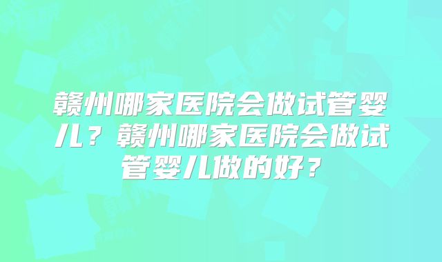 赣州哪家医院会做试管婴儿?赣州哪家医院会做试管婴儿做的好?